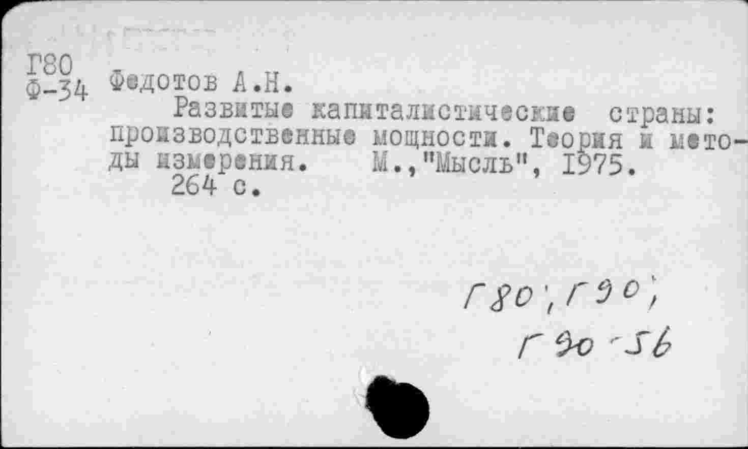 ﻿Г80
Ф-34
Федотов А.Н.
Развитые капиталистические страны: производственные мощности. Теория и методы измерения. М.,"Мысль", 1975.
264 с.